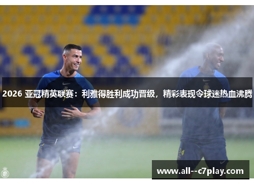 2026 亚冠精英联赛:利雅得胜利成功晋级,精彩表现令球迷热血沸腾 2026 亚冠精英联赛:利雅得胜利成功晋级,精彩表现令球迷热血沸腾