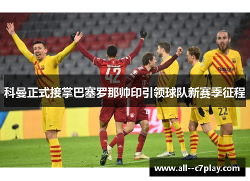 科曼正式接掌巴塞罗那帅印引领球队新赛季征程