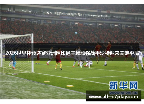2026世界杯预选赛亚洲区印尼主场顽强战平沙特迎来关键平局
