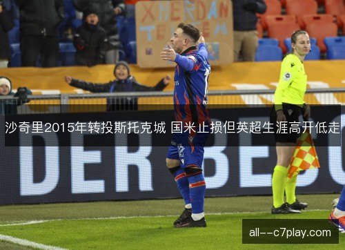 沙奇里2015年转投斯托克城 国米止损但英超生涯高开低走 沙奇里2015年转投斯托克城 国米止损但英超生涯高开低走
